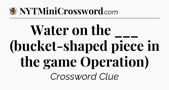 Water on the ___ (bucket-shaped piece in the game Operation) Crossword Clue