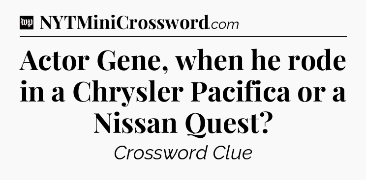 Actor Gene, when he rode in a Chrysler Pacifica or a Nissan Quest Crossword Clue