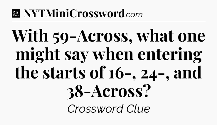 With 59-Across, what one might say when entering the starts of 16-, 24-, and 38-Across - LA Times Crossword