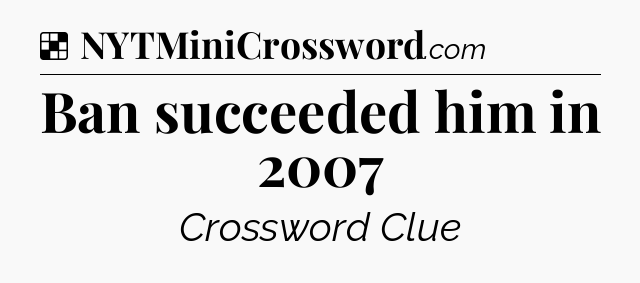 Solution: Ban succeeded him in 2007 - NYT Crossword
