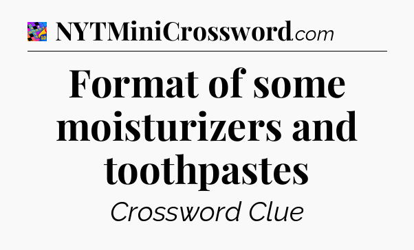 Format of some moisturizers and toothpastes Crossword Clue