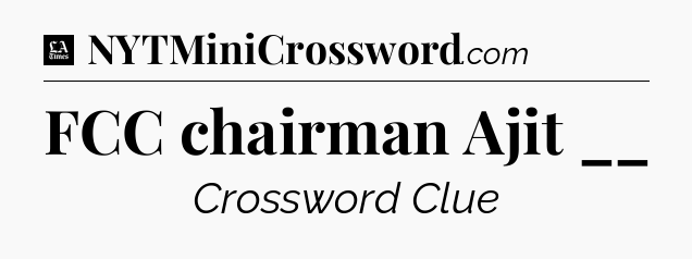 FCC chairman Ajit __ - LA Times Crossword