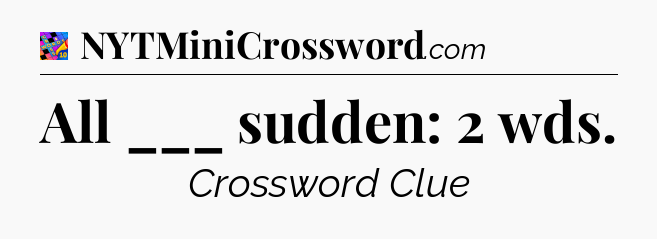 All ___ sudden: 2 wds Crossword Clue