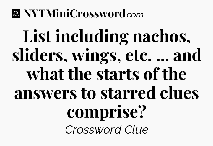 List including nachos, sliders, wings, etc. ... and what the starts of the answers to starred clues comprise - LA Times Crossword
