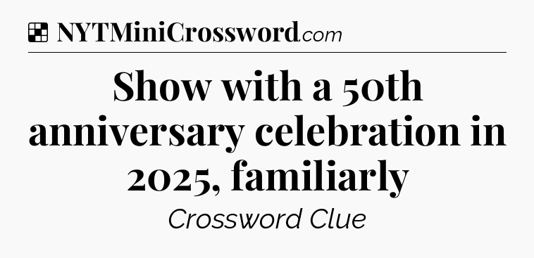 Solution: Show with a 50th anniversary celebration in 2025, familiarly - NYT Crossword