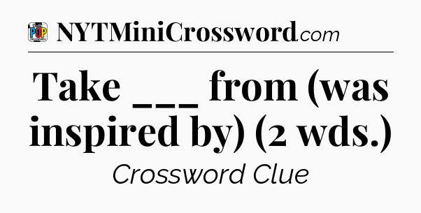 Take ___ from (was inspired by) (2 wds.) Crossword Clue