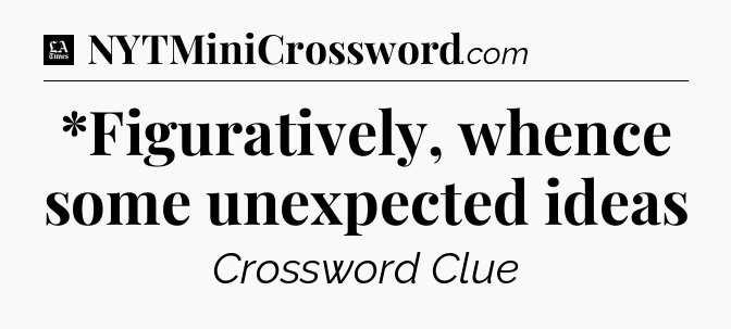 *Figuratively, whence some unexpected ideas - LA Times Crossword