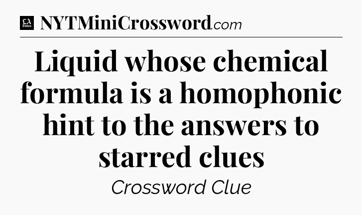 Liquid whose chemical formula is a homophonic hint to the answers to starred clues - LA Times Crossword