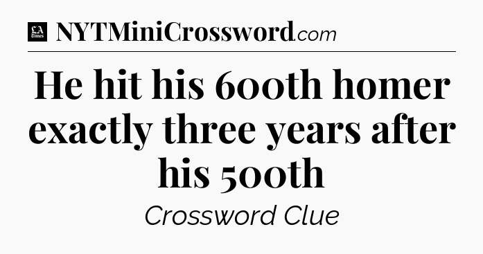 He hit his 600th homer exactly three years after his 500th - LA Times Crossword