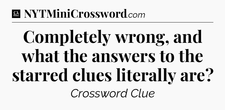 Completely wrong, and what the answers to the starred clues literally are - LA Times Crossword