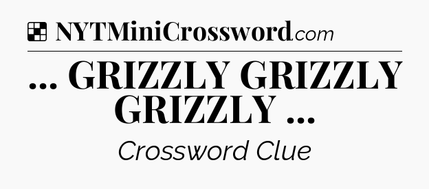 Solution: ... GRIZZLY GRIZZLY GRIZZLY  - NYT Crossword