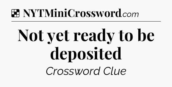 Solution: Not yet ready to be deposited - NYT Crossword