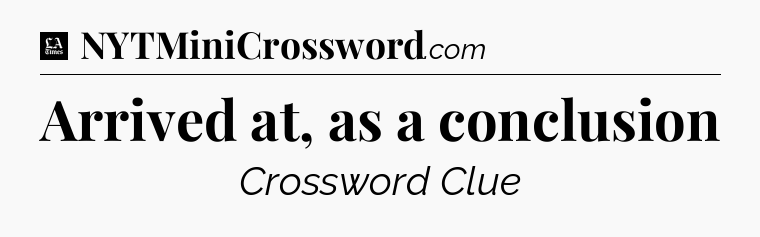 Arrived at, as a conclusion - LA Times Crossword
