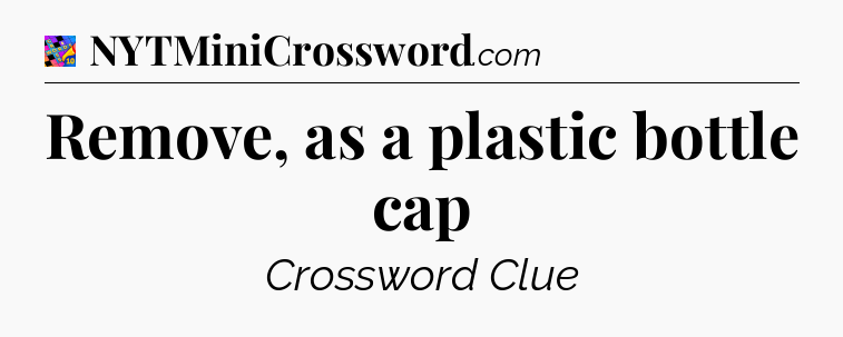 Remove, as a plastic bottle cap Crossword Clue