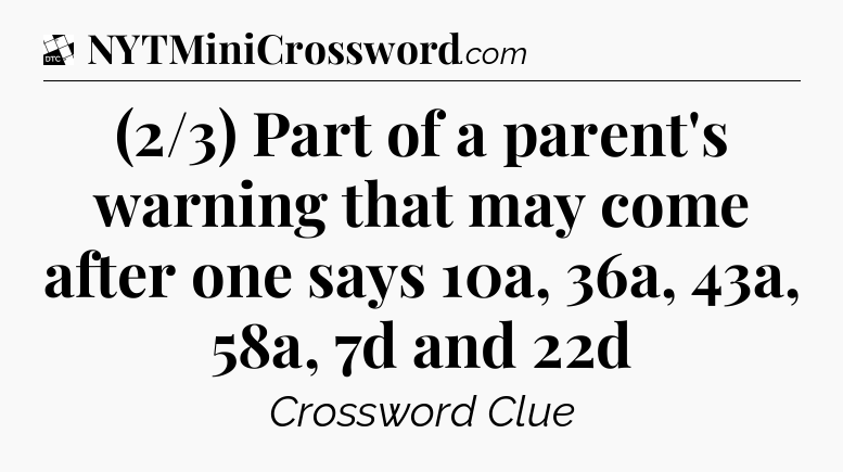 (2/3) Part of a parent's warning that may come after one says 10a, 36a, 43a, 58a, 7d and 22d - Daily Themed Classic Crossword
