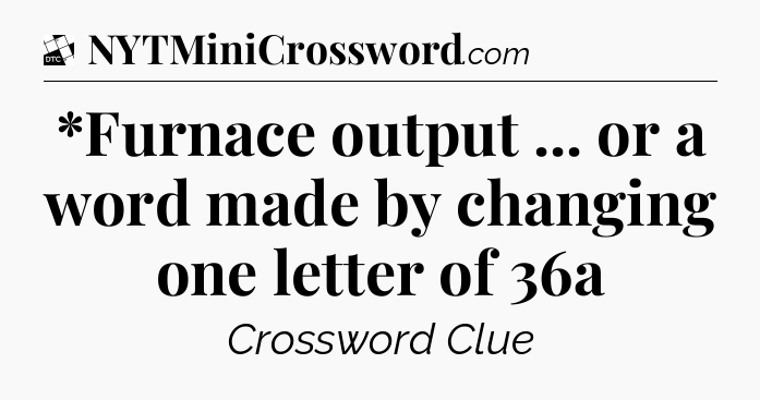 *Furnace output ... or a word made by changing one letter of 36a - Daily Themed Classic Crossword
