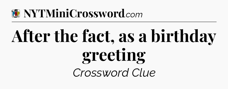 After the fact, as a birthday greeting Crossword Clue