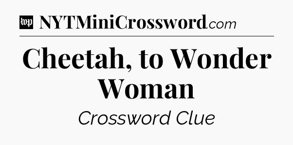 Cheetah, to Wonder Woman Crossword Clue