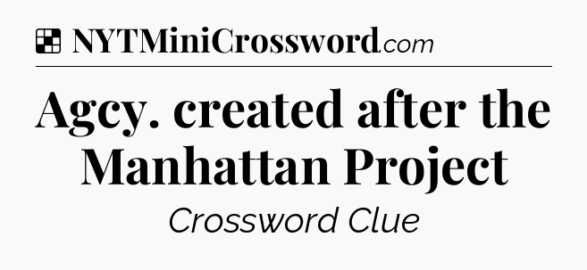Solution: Agcy. created after the Manhattan Project - NYT Crossword