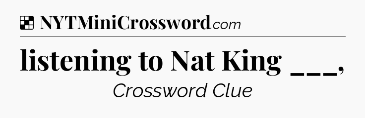 Solution: listening to Nat King ___, - NYT Crossword