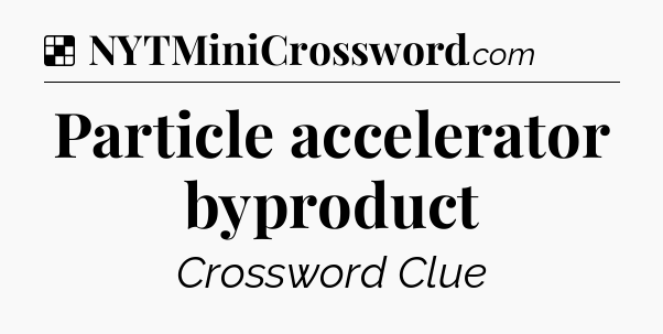 Particle accelerator byproduct NYT Crossword