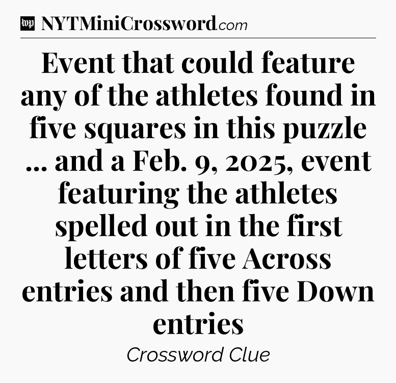 Event that could feature any of the athletes found in five squares in this puzzle ... and a Feb. 9, 2025, event featuring the athletes spelled out in the first letters of five Across entries and then five Down entries Crossword Clue
