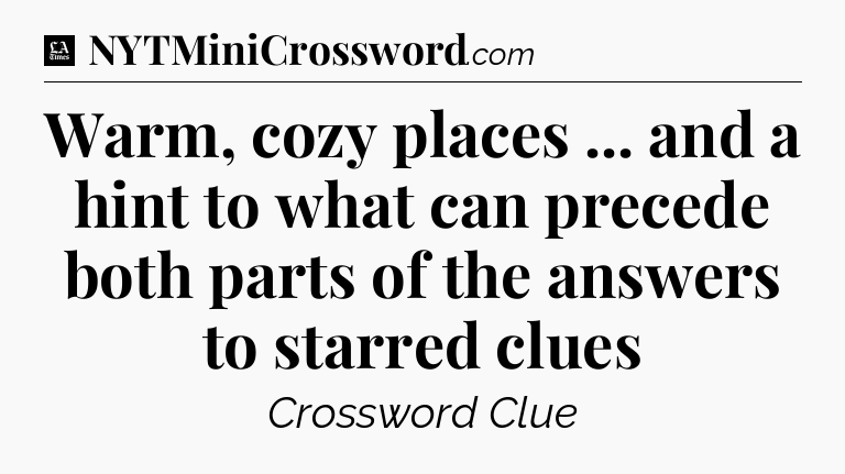 Warm, cozy places ... and a hint to what can precede both parts of the answers to starred clues - LA Times Crossword