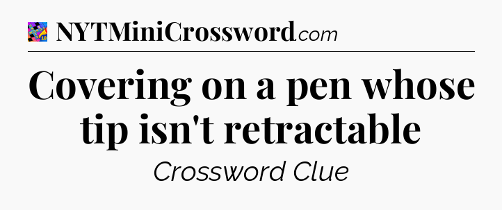 Covering on a pen whose tip isn't retractable Crossword Clue