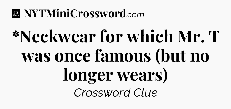 *Neckwear for which Mr. T was once famous (but no longer wears) - LA Times Crossword