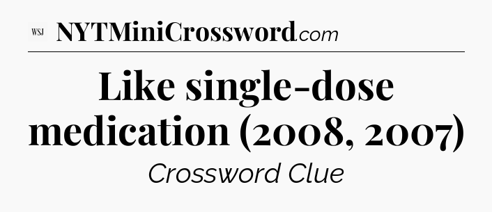 Like single-dose medication (2008, 2007) - WSJ Crossword