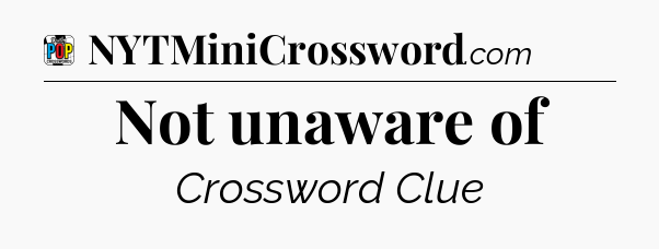 Not unaware of Crossword Clue