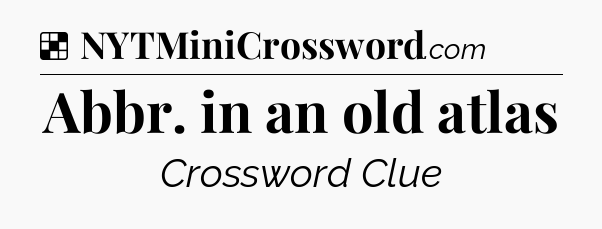 Solution: Abbr. in an old atlas - NYT Crossword