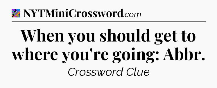 When you should get to where you're going: Abbr Crossword Clue