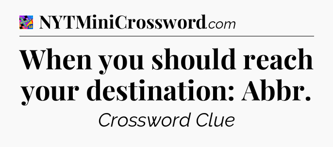 When you should reach your destination: Abbr Crossword Clue
