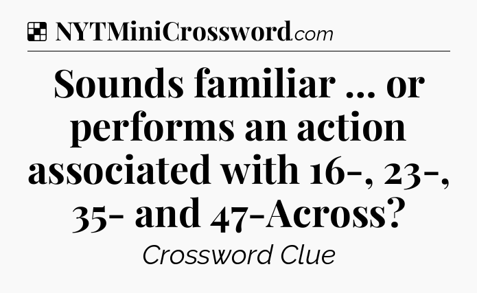 Solution: Sounds familiar … or performs an action associated with 16-, 23-, 35- and 47-Across - NYT Crossword