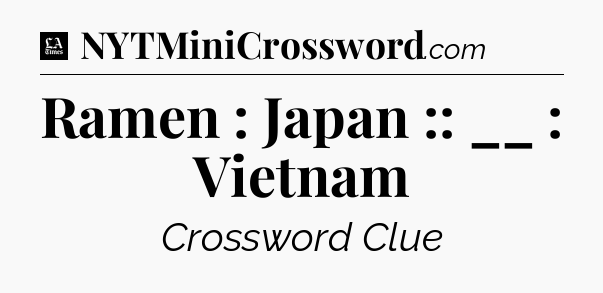 Ramen : Japan :: __ : Vietnam - LA Times Crossword