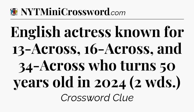 English actress known for 13-Across, 16-Across, and 34-Across who turns 50 years old in 2024 (2 wds.) Crossword Clue
