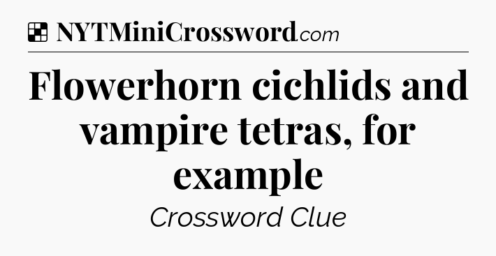 Solution: Flowerhorn cichlids and vampire tetras, for example - NYT Crossword