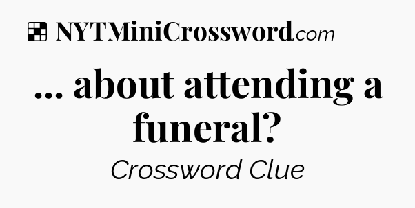 Solution: ... about attending a funeral - NYT Crossword