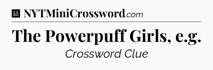 The Powerpuff Girls, e.g - LA Times Crossword