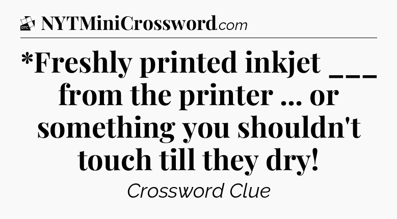 *Freshly printed inkjet ___ from the printer ... or something you shouldn't touch till they dry - Daily Themed Classic Crossword