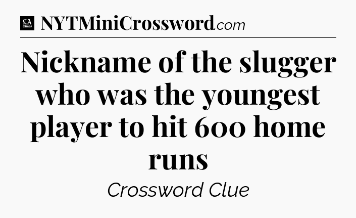 Nickname of the slugger who was the youngest player to hit 600 home runs - LA Times Crossword