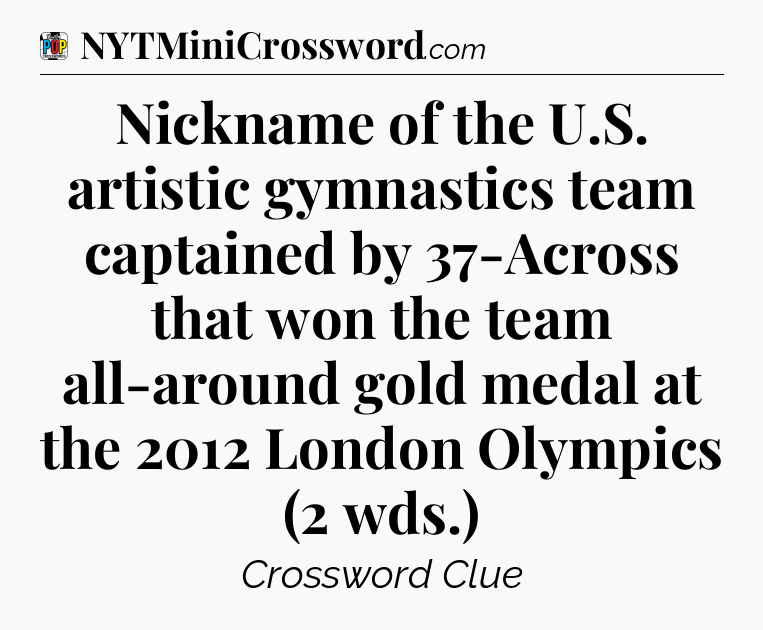 Nickname of the U.S. artistic gymnastics team captained by 37-Across that won the team all-around gold medal at the 2012 London Olympics (2 wds.) Crossword Clue