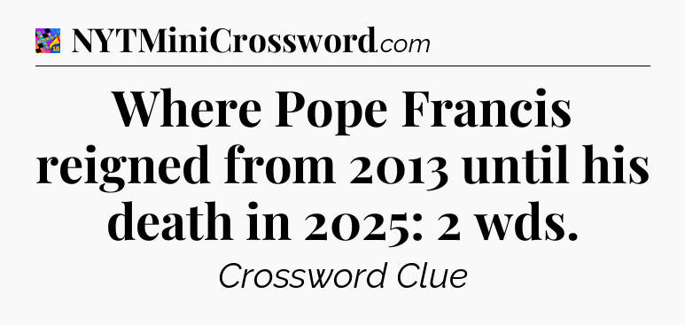 Where Pope Francis reigned from 2013 until his death in 2025: 2 wds Crossword Clue