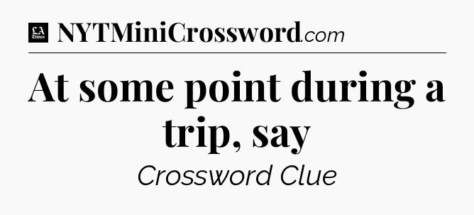 At some point during a trip, say - LA Times Crossword