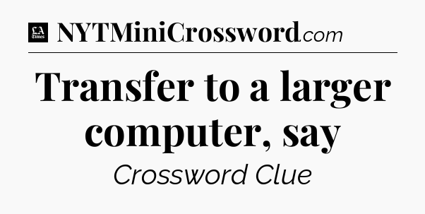 Transfer to a larger computer, say - LA Times Crossword