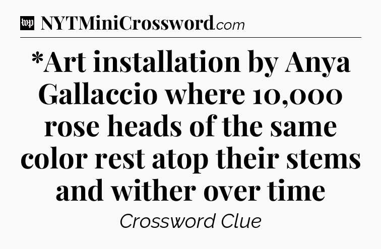 *Art installation by Anya Gallaccio where 10,000 rose heads of the same color rest atop their stems and wither over time Crossword Clue
