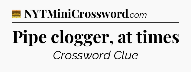 Pipe clogger, at times - Eugene Sheffer Crossword