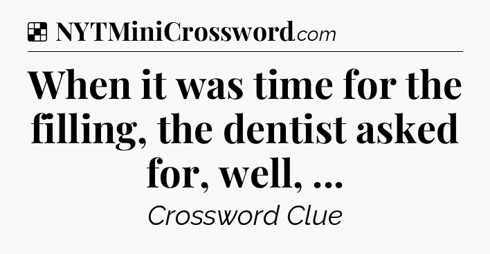 Solution: When it was time for the filling, the dentist asked for, well,  - NYT Crossword