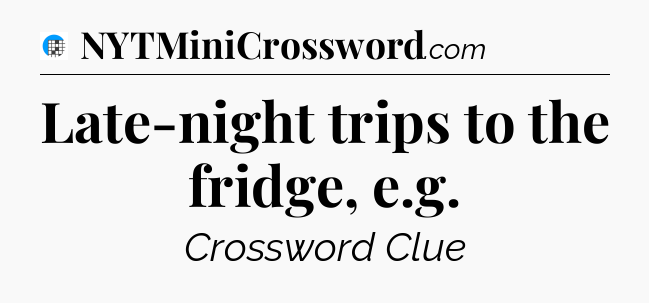Late-night trips to the fridge, e.g Crossword Clue